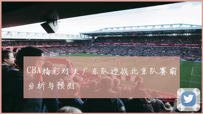 CBA精彩对决广东队迎战北京队赛前分析与预测