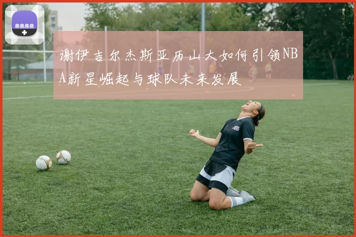 谢伊吉尔杰斯亚历山大如何引领NBA新星崛起与球队未来发展