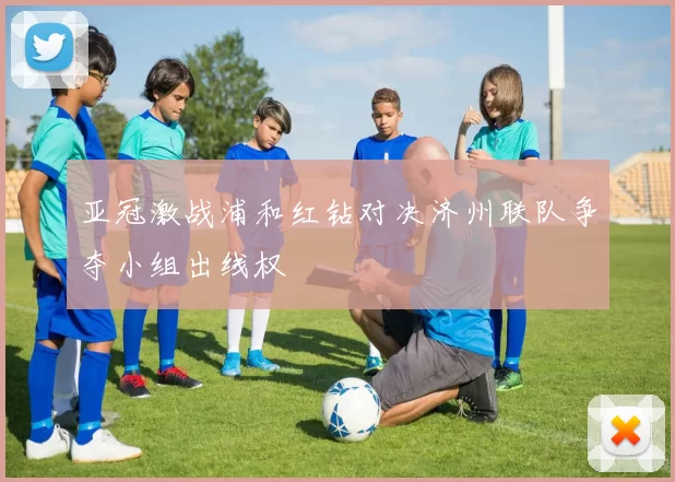 亚冠激战浦和红钻对决济州联队争夺小组出线权