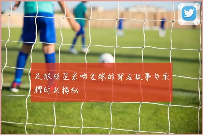 足球明星亲吻金球的背后故事与荣耀时刻揭秘