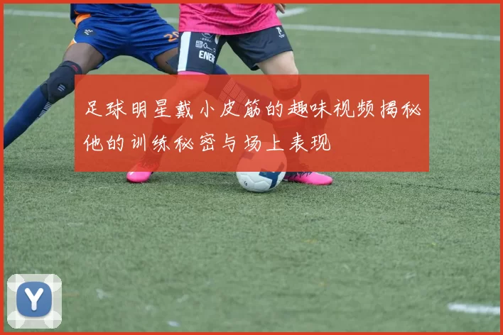 足球明星戴小皮筋的趣味视频揭秘他的训练秘密与场上表现