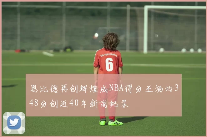 恩比德再创辉煌成NBA得分王场均348分创近40年新高纪录