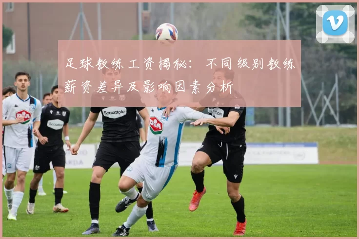 足球教练工资揭秘：不同级别教练薪资差异及影响因素分析