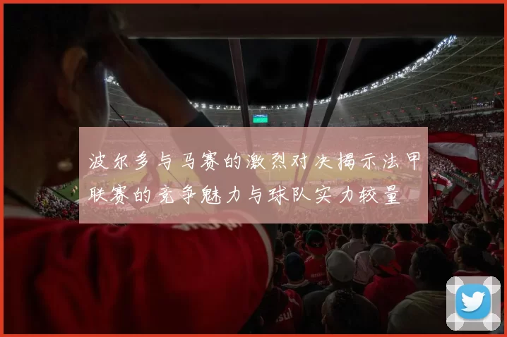 波尔多与马赛的激烈对决揭示法甲联赛的竞争魅力与球队实力较量