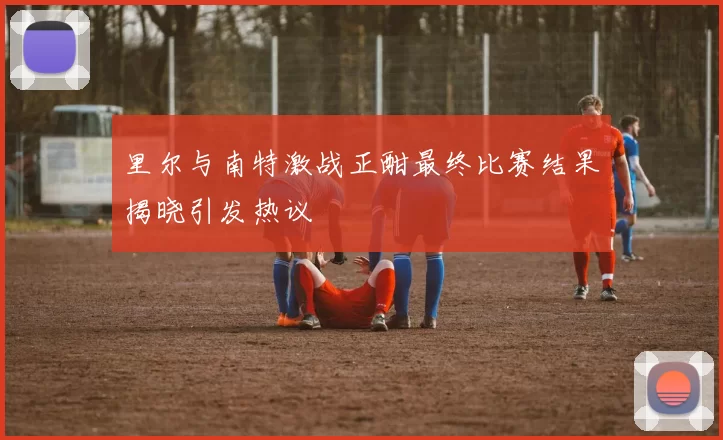 里尔与南特激战正酣最终比赛结果揭晓引发热议